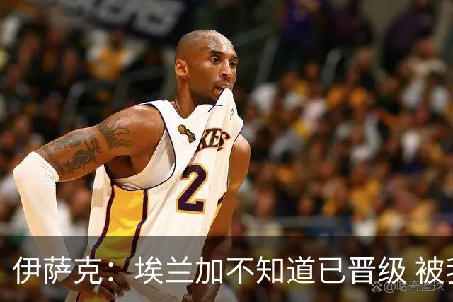 伊萨克：埃兰加不知道已晋级 被我小小训了一顿！怪不得他不高兴