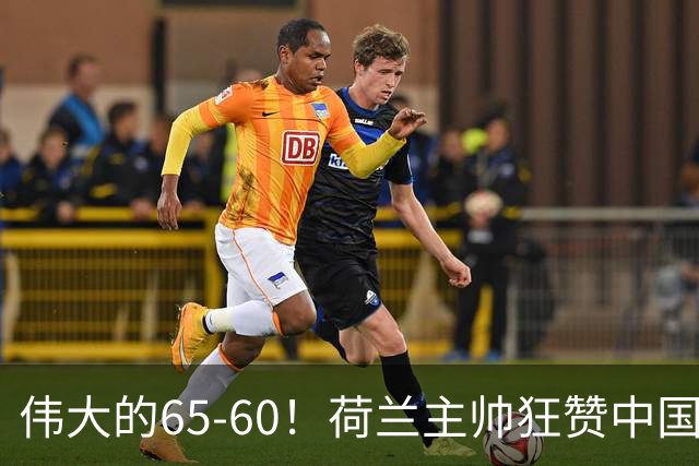 伟大的65-60！荷兰主帅狂赞中国一人，他能撑起中国男篮的未来
