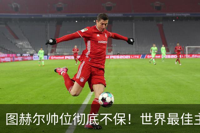 图赫尔帅位彻底不保！世界最佳主帅坐等英格兰，只为下课接班